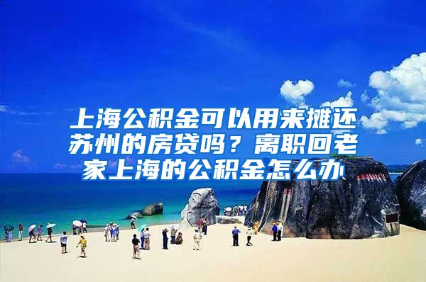 上海公积金可以用来摊还苏州的房贷吗？离职回老家上海的公积金怎么办