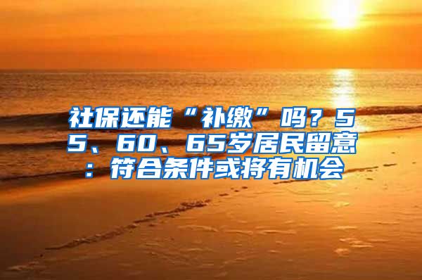 社保还能“补缴”吗？55、60、65岁居民留意：符合条件或将有机会