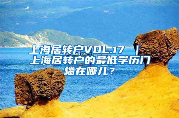 上海居转户VOL.17 ｜ 上海居转户的最低学历门槛在哪儿？