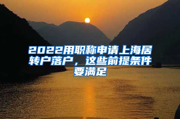 2022用职称申请上海居转户落户，这些前提条件要满足