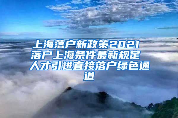 上海落户新政策2021 落户上海条件最新规定 人才引进直接落户绿色通道