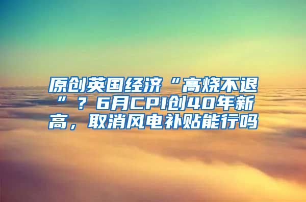 原创英国经济“高烧不退”？6月CPI创40年新高，取消风电补贴能行吗