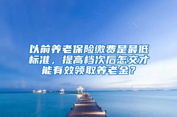 以前养老保险缴费是最低标准，提高档次后怎交才能有效领取养老金？