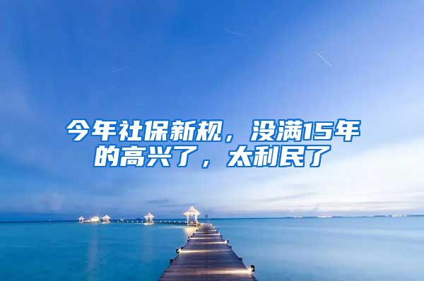 今年社保新规，没满15年的高兴了，太利民了