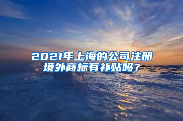 2021年上海的公司注册境外商标有补贴吗？