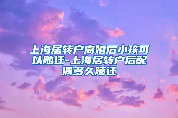 上海居转户离婚后小孩可以随迁-上海居转户后配偶多久随迁