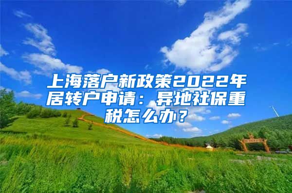 上海落户新政策2022年居转户申请：异地社保重税怎么办？