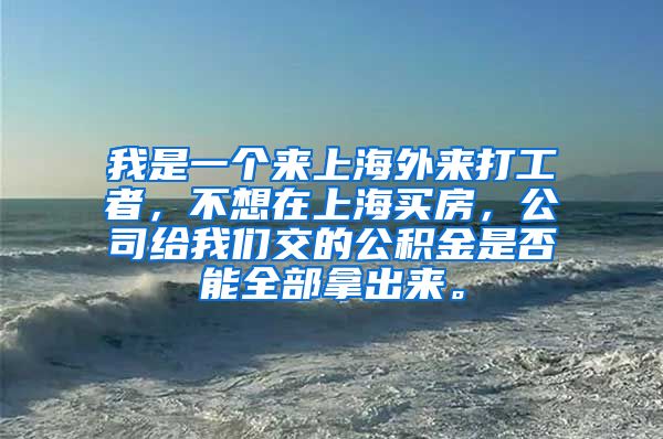 我是一个来上海外来打工者，不想在上海买房，公司给我们交的公积金是否能全部拿出来。