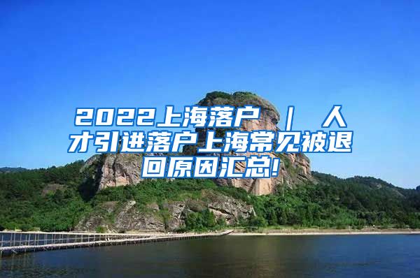 2022上海落户 ｜ 人才引进落户上海常见被退回原因汇总!