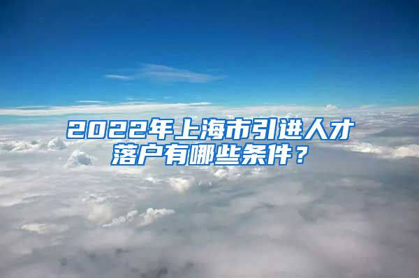 2022年上海市引进人才落户有哪些条件？