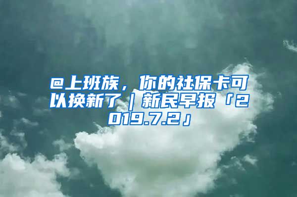 @上班族，你的社保卡可以换新了｜新民早报「2019.7.2」