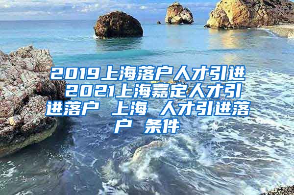 2019上海落户人才引进 2021上海嘉定人才引进落户 上海 人才引进落户 条件