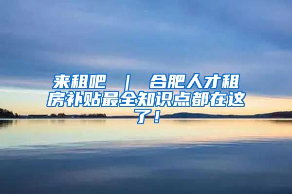 来租吧 ｜ 合肥人才租房补贴最全知识点都在这了！