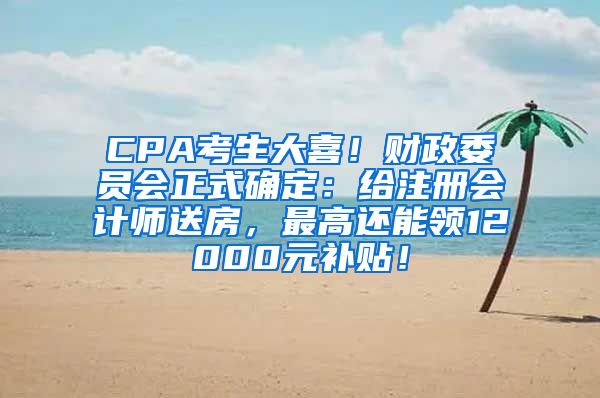 CPA考生大喜！财政委员会正式确定：给注册会计师送房，最高还能领12000元补贴！