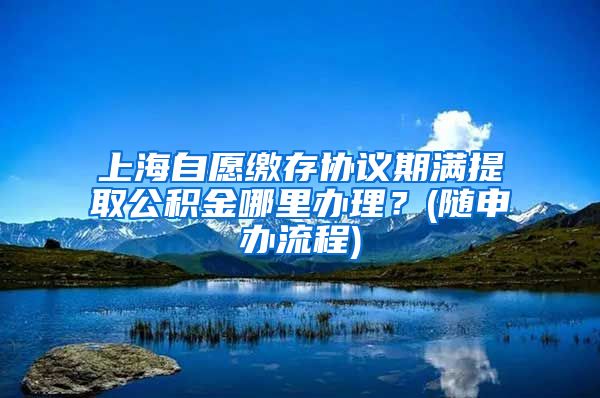 上海自愿缴存协议期满提取公积金哪里办理？(随申办流程)