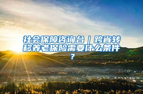 社会保障咨询台｜跨省转移养老保险需要什么条件？