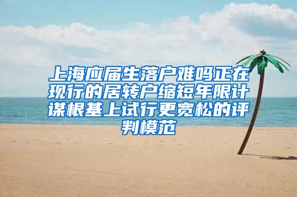 上海应届生落户难吗正在现行的居转户缩短年限计谋根基上试行更宽松的评判模范