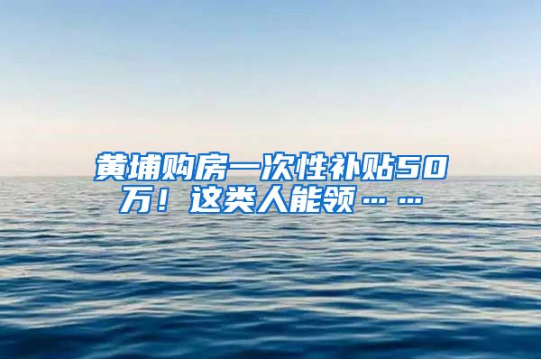 黄埔购房一次性补贴50万！这类人能领……