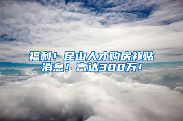 福利！昆山人才购房补贴消息！高达300万！