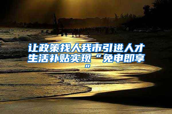 让政策找人我市引进人才生活补贴实现“免申即享”