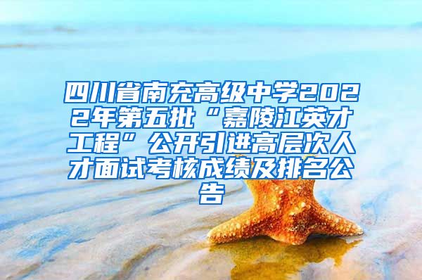 四川省南充高级中学2022年第五批“嘉陵江英才工程”公开引进高层次人才面试考核成绩及排名公告