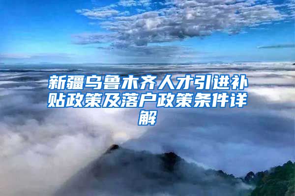 新疆乌鲁木齐人才引进补贴政策及落户政策条件详解