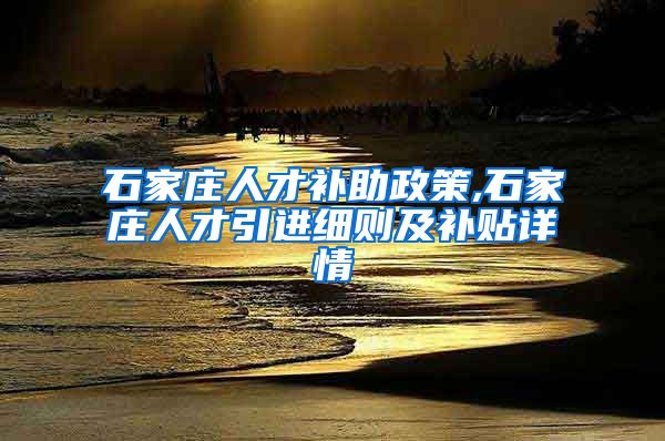 石家庄人才补助政策,石家庄人才引进细则及补贴详情