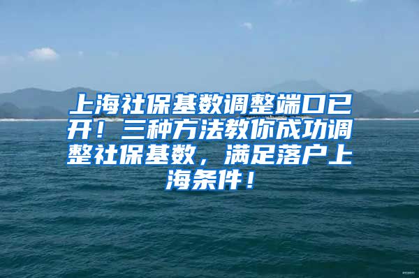 上海社保基数调整端口已开！三种方法教你成功调整社保基数，满足落户上海条件！