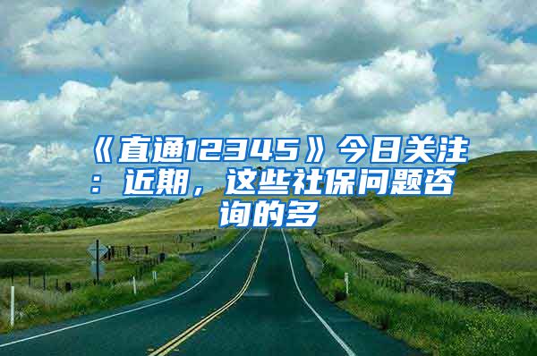 《直通12345》今日关注：近期，这些社保问题咨询的多