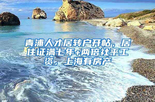 青浦人才居转户开帖，居住证满七年+两倍社平工资，上海有房产