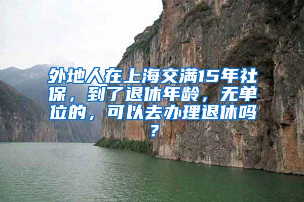 外地人在上海交满15年社保，到了退休年龄，无单位的，可以去办理退休吗？