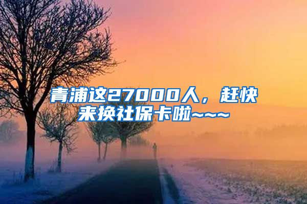 青浦这27000人，赶快来换社保卡啦~~~