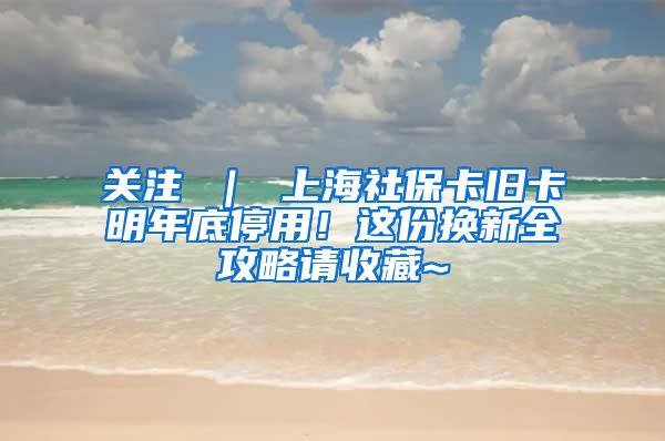 关注 ｜ 上海社保卡旧卡明年底停用！这份换新全攻略请收藏~