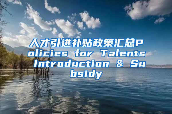 人才引进补贴政策汇总Policies for Talents Introduction & Subsidy