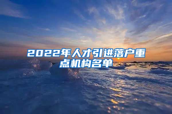 2022年人才引进落户重点机构名单