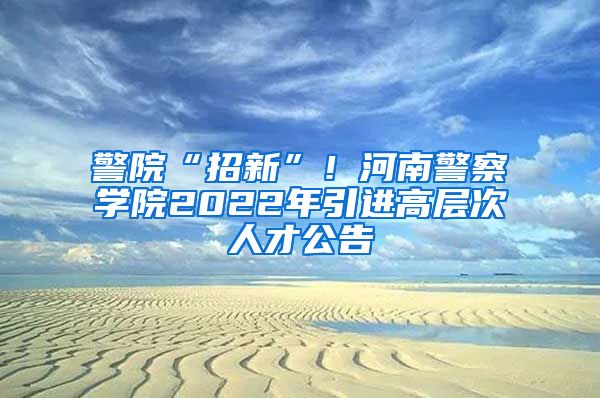 警院“招新”！河南警察学院2022年引进高层次人才公告