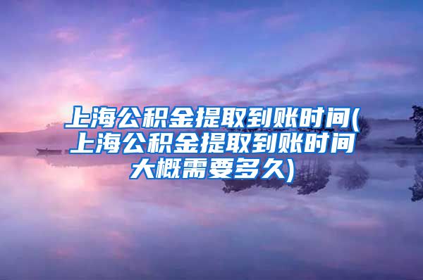 上海公积金提取到账时间(上海公积金提取到账时间大概需要多久)