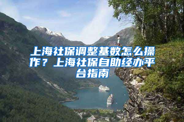 上海社保调整基数怎么操作？上海社保自助经办平台指南