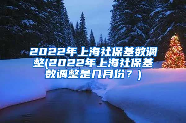 2022年上海社保基数调整(2022年上海社保基数调整是几月份？)