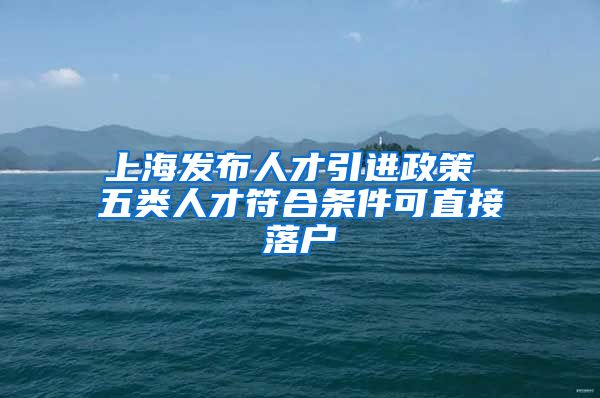 上海发布人才引进政策 五类人才符合条件可直接落户