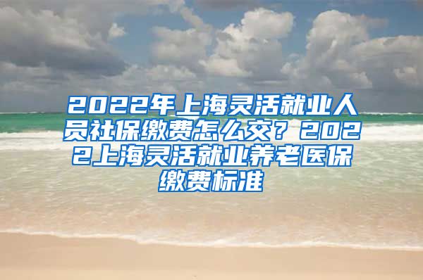 2022年上海灵活就业人员社保缴费怎么交？2022上海灵活就业养老医保缴费标准