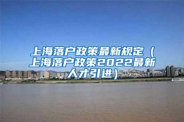 上海落户政策最新规定（上海落户政策2022最新人才引进）