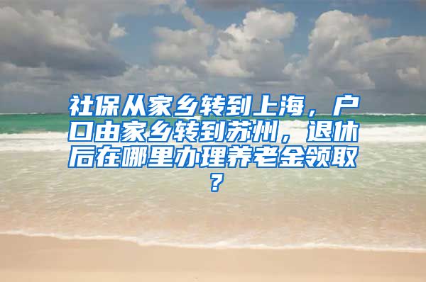 社保从家乡转到上海，户口由家乡转到苏州，退休后在哪里办理养老金领取？