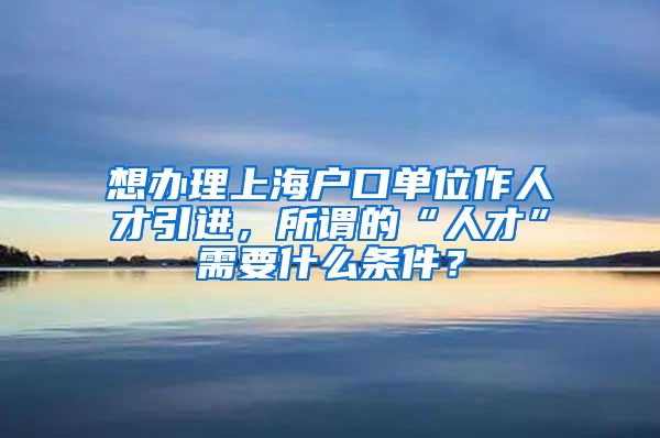 想办理上海户口单位作人才引进，所谓的“人才”需要什么条件？