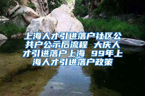 上海人才引进落户社区公共户公示后流程 大庆人才引进落户上海 99年上海人才引进落户政策