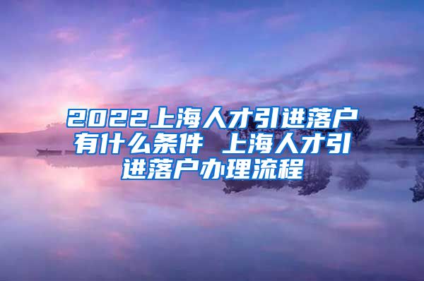 2022上海人才引进落户有什么条件 上海人才引进落户办理流程