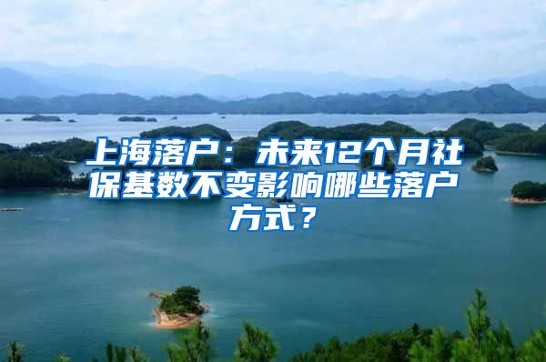 上海落户：未来12个月社保基数不变影响哪些落户方式？