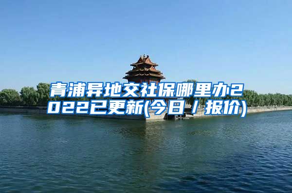 青浦异地交社保哪里办2022已更新(今日／报价)