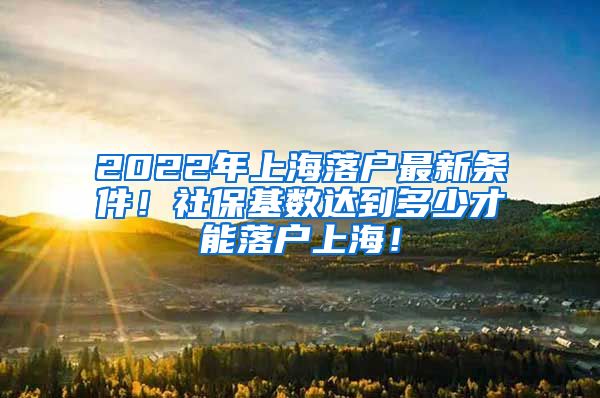 2022年上海落户最新条件！社保基数达到多少才能落户上海！