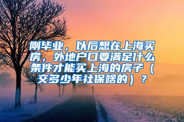 刚毕业，以后想在上海买房，外地户口要满足什么条件才能买上海的房子（交多少年社保啥的）？